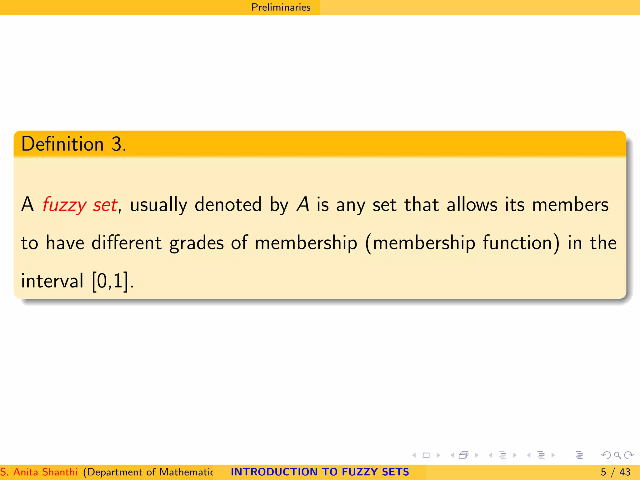 Preliminaries
Deﬁnition 3.
A fuzzy set, usually denoted by A is any set that allows its members
to have diﬀerent grades of membership (membership function) in the
interval [0,1].
S. Anita Shanthi (Department of Mathematics, Annamalai University, Annamalainagar-608002,Tamilnadu, India. E-mail : shanthi.anita@INTRODUCTION TO FUZZY SETS 5 / 43
 