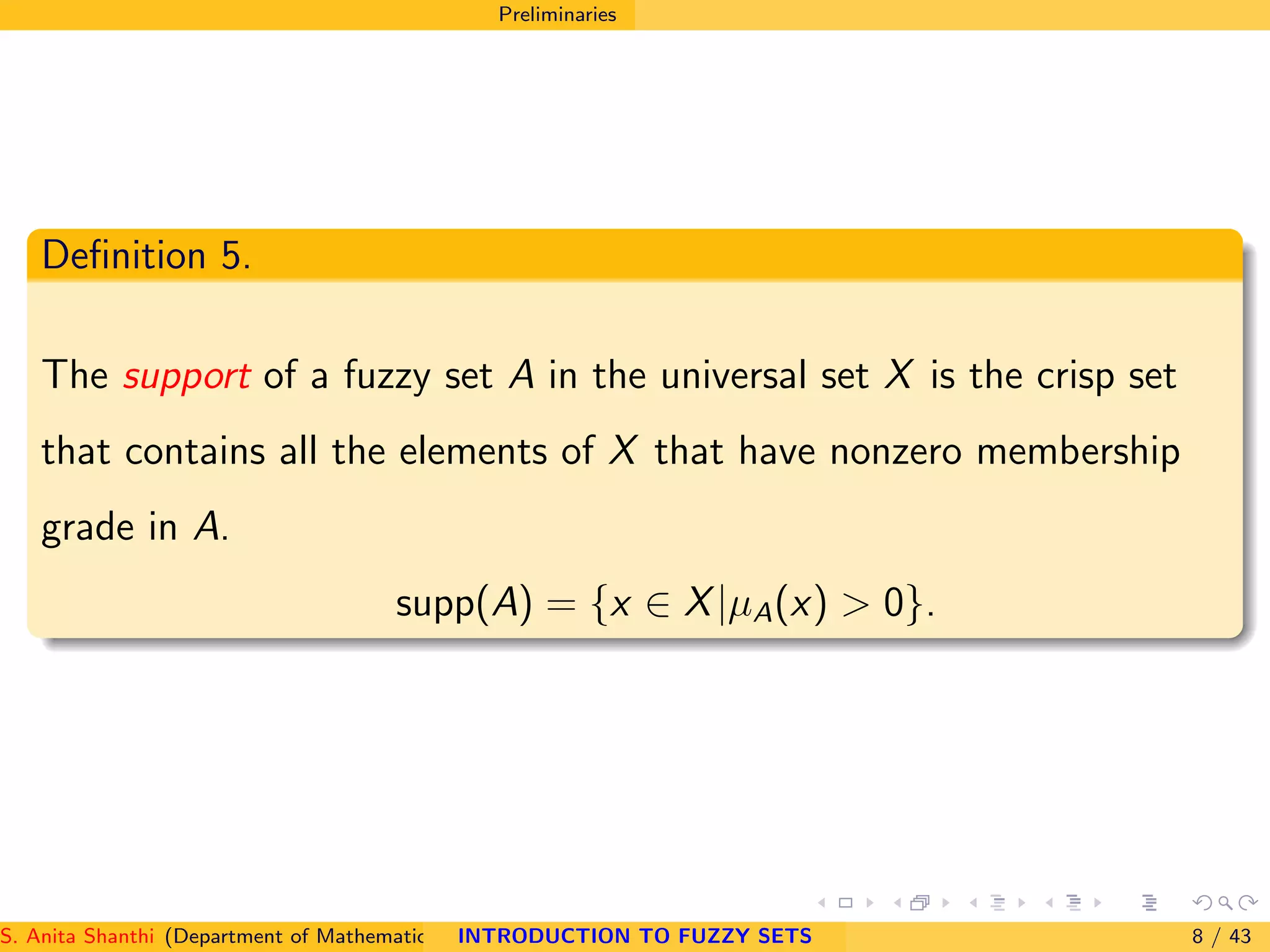 Preliminaries
Deﬁnition 5.
The support of a fuzzy set A in the universal set X is the crisp set
that contains all the elements of X that have nonzero membership
grade in A.
supp(A) = {x ∈ X|µA(x) > 0}.
S. Anita Shanthi (Department of Mathematics, Annamalai University, Annamalainagar-608002,Tamilnadu, India. E-mail : shanthi.anita@INTRODUCTION TO FUZZY SETS 8 / 43
 