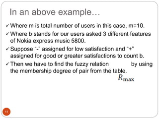 In an above example…
11
 Where m is total number of users in this case, m=10.
 Where b stands for our users asked 3 different features
of Nokia express music 5800.
 Suppose “-” assigned for low satisfaction and “+”
assigned for good or greater satisfactions to count b.
 Then we have to find the fuzzy relation by using
the membership degree of pair from the table.
 