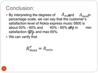 Conclusion:
15
 By interpreting the degrees of and in
percentage scale, we can say that the customer’s
satisfaction level of Nokia express music 5800 is
about 50% - 60% and 40% - 65% and in min
satisfaction 50% and max 65%.
 We can verify that
 