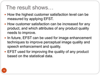 The result shows…
16
 How the highest customer satisfaction level can be
measured by applying EFST.
 How customer satisfaction can be increased for any
product, and which attributes of any product quality
needs to improve.
 In future, EFST can be used for image enhancement
techniques to improve perceptual image quality and
speech enhancement and quality.
 EFST used for improving the quality of any product
based on the statistical data.
 