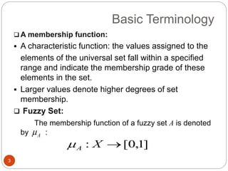 Basic Terminology
3
 A membership function:
 A characteristic function: the values assigned to the
elements of the universal set fall within a specified
range and indicate the membership grade of these
elements in the set.
 Larger values denote higher degrees of set
membership.
 Fuzzy Set:
The membership function of a fuzzy set A is denoted
by :
]1,0[: XA
A
 