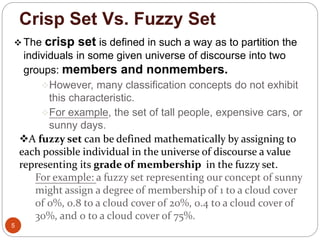 Crisp Set Vs. Fuzzy Set
5
 The crisp set is defined in such a way as to partition the
individuals in some given universe of discourse into two
groups: members and nonmembers.
However, many classification concepts do not exhibit
this characteristic.
For example, the set of tall people, expensive cars, or
sunny days.
A fuzzy set can be defined mathematically by assigning to
each possible individual in the universe of discourse a value
representing its grade of membership in the fuzzy set.
For example: a fuzzy set representing our concept of sunny
might assign a degree of membership of 1 to a cloud cover
of 0%, 0.8 to a cloud cover of 20%, 0.4 to a cloud cover of
30%, and 0 to a cloud cover of 75%.
 