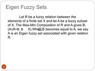Eigen Fuzzy Sets
6
Let R be a fuzzy relation between the
elements of a finite set X and let A be a fuzzy subset
of X. The Max-Min Composition of R and A gives B,
(AOR=B, B X).When B becomes equal to A, we say
A is an Eigen fuzzy set associated with given relation
R.

 