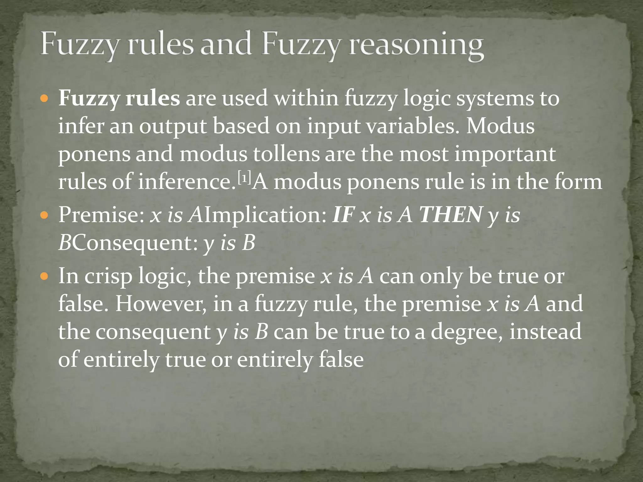  Fuzzy rules are used within fuzzy logic systems to
infer an output based on input variables. Modus
ponens and modus tollens are the most important
rules of inference.[1]A modus ponens rule is in the form
 Premise: x is AImplication: IF x is A THEN y is
BConsequent: y is B
 In crisp logic, the premise x is A can only be true or
false. However, in a fuzzy rule, the premise x is A and
the consequent y is B can be true to a degree, instead
of entirely true or entirely false
 