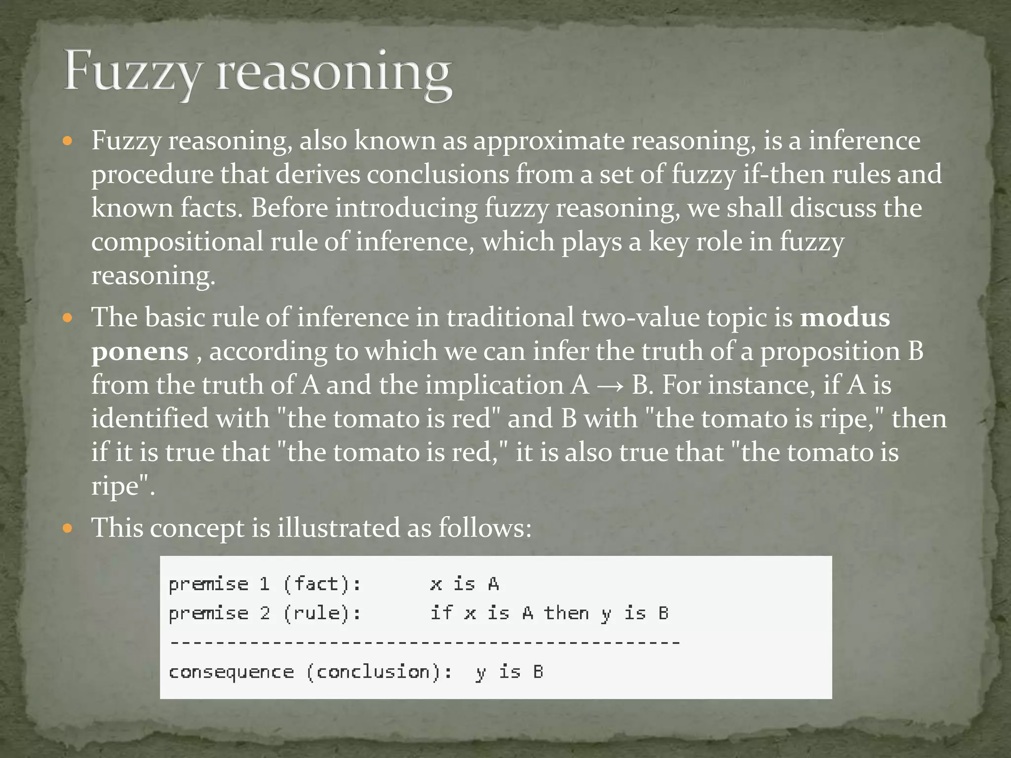 Fuzzy reasoning, also known as approximate reasoning, is a inference
procedure that derives conclusions from a set of fuzzy if-then rules and
known facts. Before introducing fuzzy reasoning, we shall discuss the
compositional rule of inference, which plays a key role in fuzzy
reasoning.
 The basic rule of inference in traditional two-value topic is modus
ponens , according to which we can infer the truth of a proposition B
from the truth of A and the implication A → B. For instance, if A is
identified with "the tomato is red" and B with "the tomato is ripe," then
if it is true that "the tomato is red," it is also true that "the tomato is
ripe".
 This concept is illustrated as follows:
 