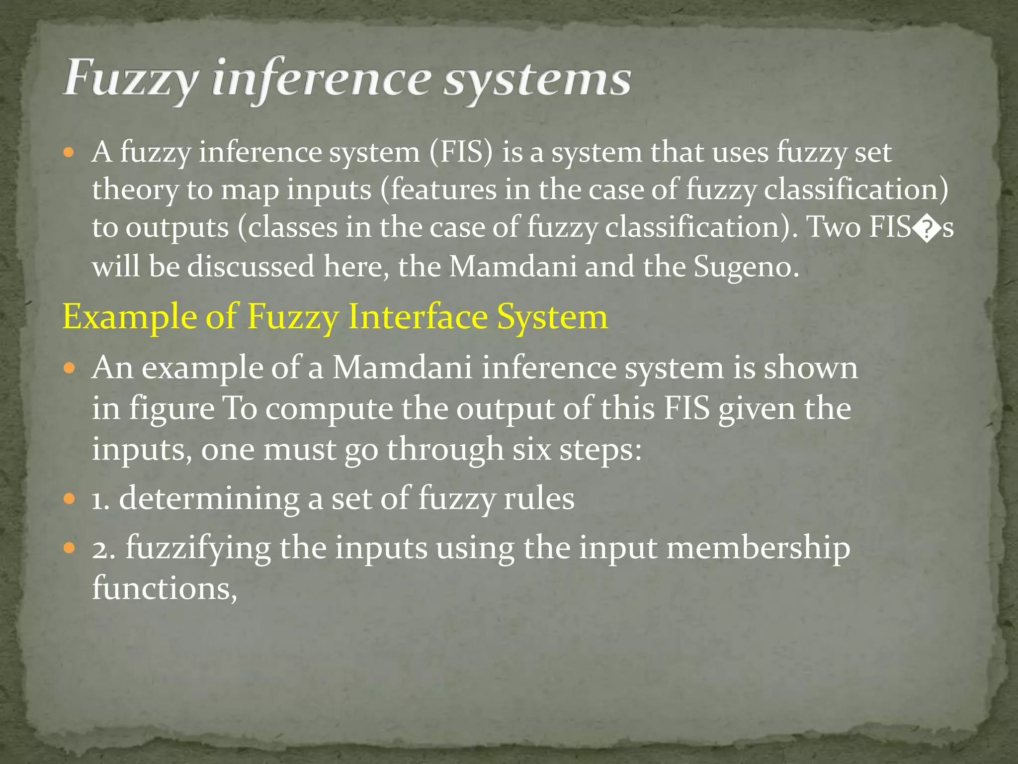  A fuzzy inference system (FIS) is a system that uses fuzzy set
theory to map inputs (features in the case of fuzzy classification)
to outputs (classes in the case of fuzzy classification). Two FIS�s
will be discussed here, the Mamdani and the Sugeno.
Example of Fuzzy Interface System
 An example of a Mamdani inference system is shown
in figure To compute the output of this FIS given the
inputs, one must go through six steps:
 1. determining a set of fuzzy rules
 2. fuzzifying the inputs using the input membership
functions,
 