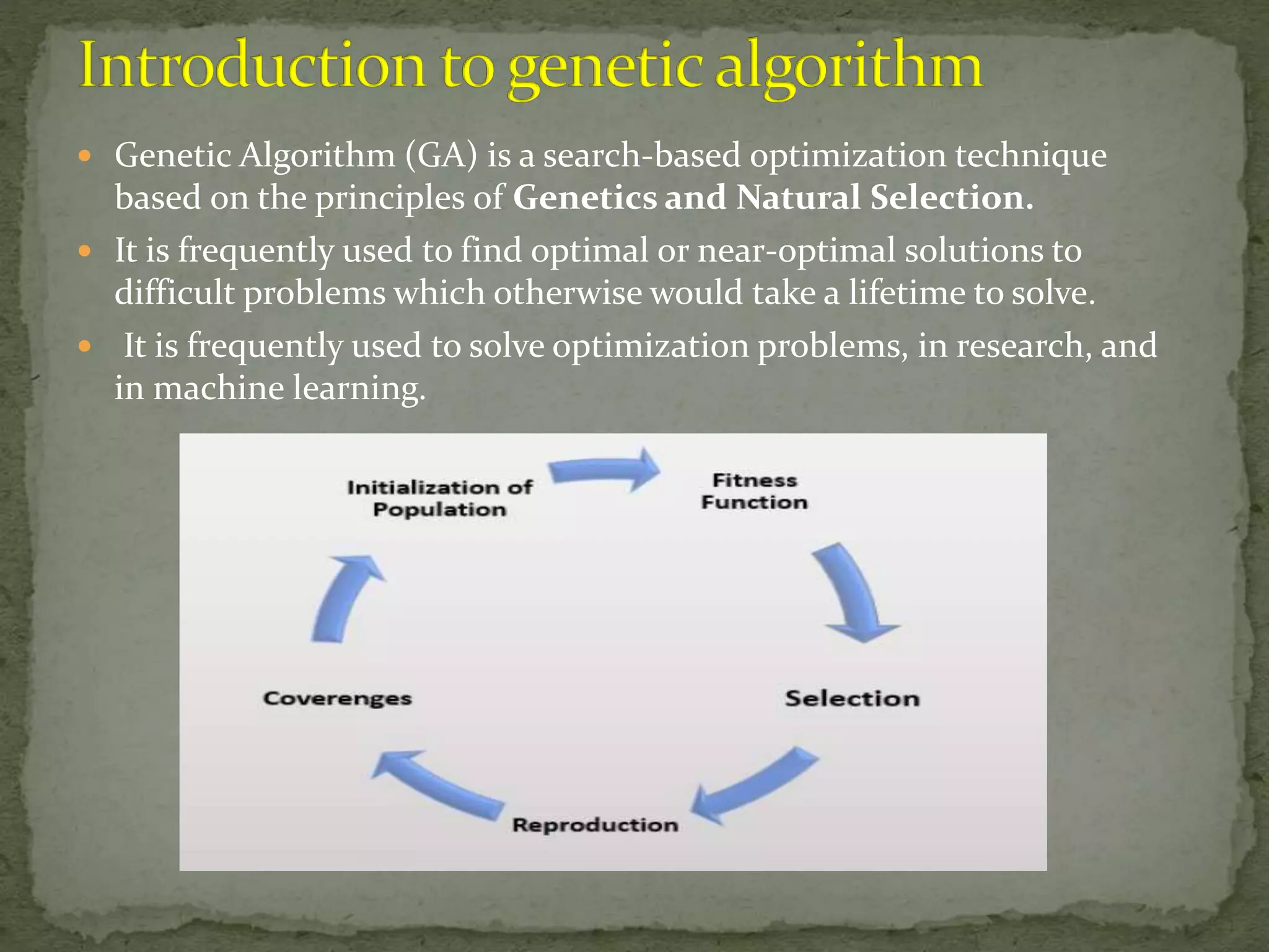  Genetic Algorithm (GA) is a search-based optimization technique
based on the principles of Genetics and Natural Selection.
 It is frequently used to find optimal or near-optimal solutions to
difficult problems which otherwise would take a lifetime to solve.
 It is frequently used to solve optimization problems, in research, and
in machine learning.
 