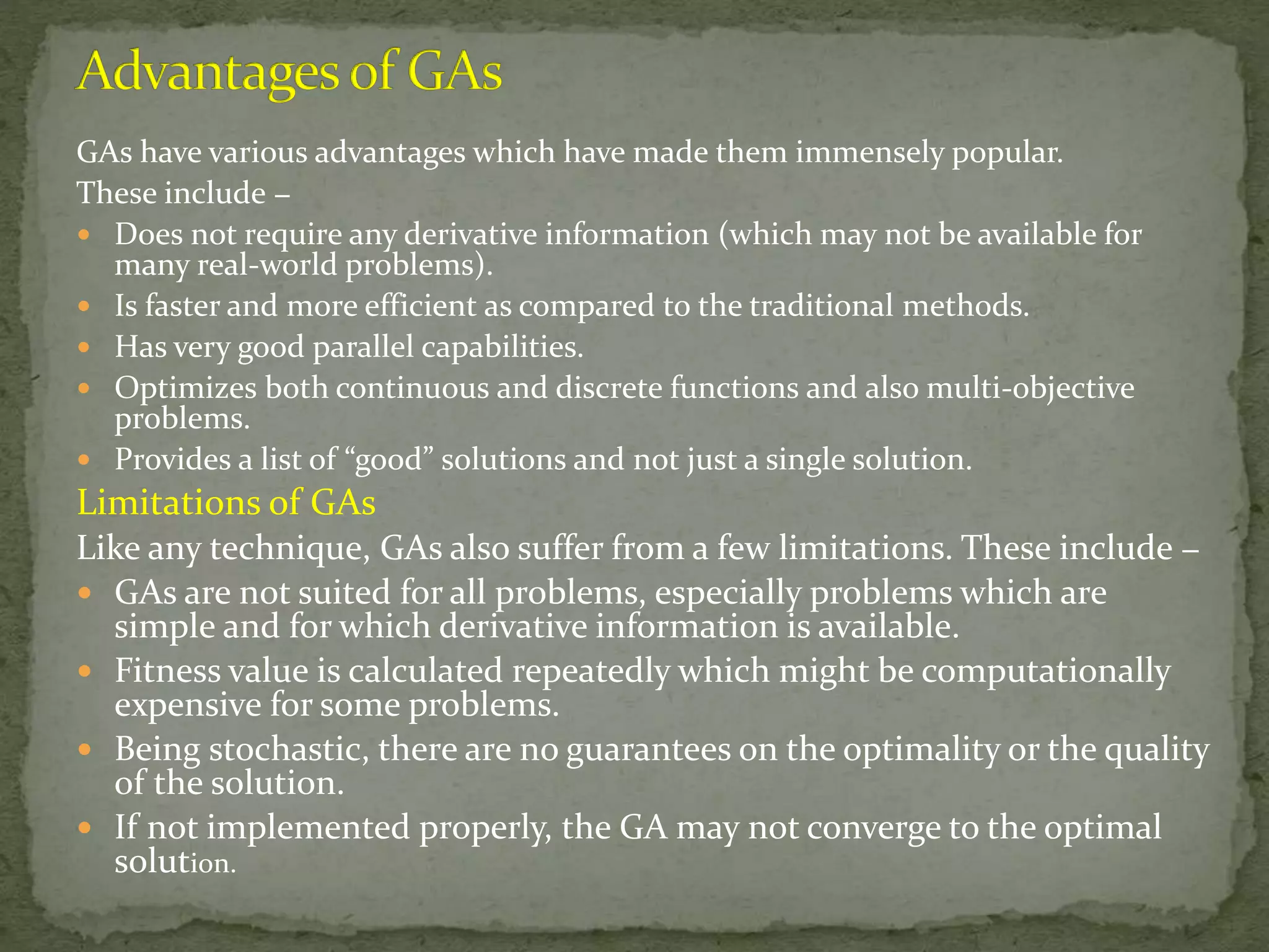 GAs have various advantages which have made them immensely popular.
These include −
 Does not require any derivative information (which may not be available for
many real-world problems).
 Is faster and more efficient as compared to the traditional methods.
 Has very good parallel capabilities.
 Optimizes both continuous and discrete functions and also multi-objective
problems.
 Provides a list of “good” solutions and not just a single solution.
Limitations of GAs
Like any technique, GAs also suffer from a few limitations. These include −
 GAs are not suited for all problems, especially problems which are
simple and for which derivative information is available.
 Fitness value is calculated repeatedly which might be computationally
expensive for some problems.
 Being stochastic, there are no guarantees on the optimality or the quality
of the solution.
 If not implemented properly, the GA may not converge to the optimal
solution.
 