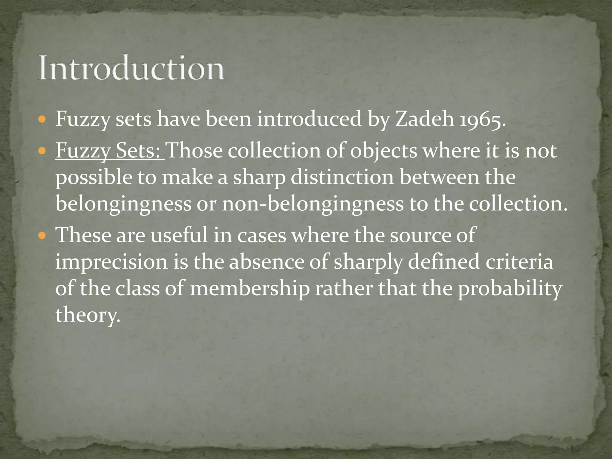  Fuzzy sets have been introduced by Zadeh 1965.
 Fuzzy Sets: Those collection of objects where it is not
possible to make a sharp distinction between the
belongingness or non-belongingness to the collection.
 These are useful in cases where the source of
imprecision is the absence of sharply defined criteria
of the class of membership rather that the probability
theory.
 