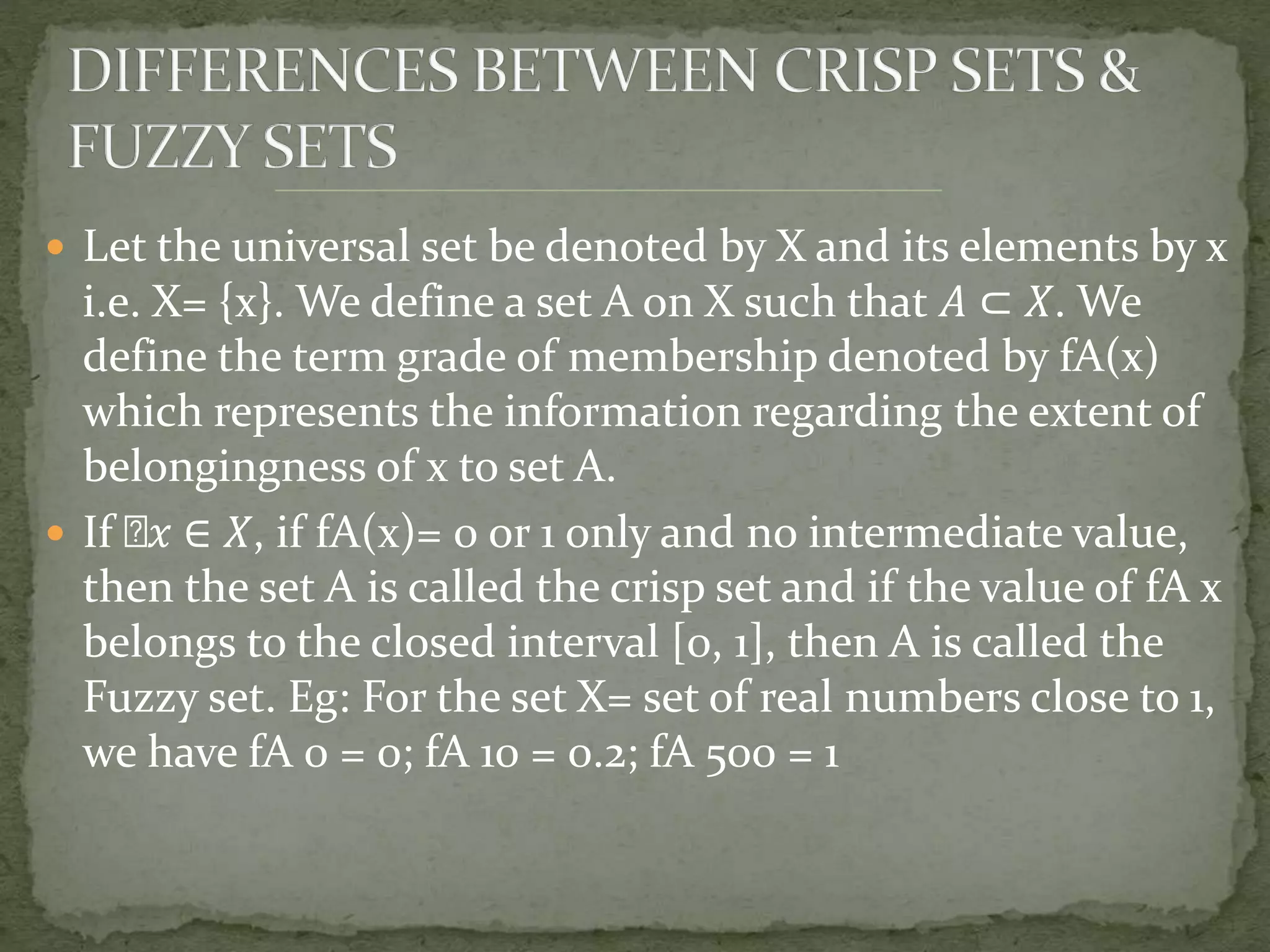  Let the universal set be denoted by X and its elements by x
i.e. X= {x}. We define a set A on X such that 𝐴 ⊂ 𝑋. We
define the term grade of membership denoted by fA(x)
which represents the information regarding the extent of
belongingness of x to set A.
 If 𝑥 ∈ 𝑋, if fA(x)= 0 or 1 only and no intermediate value,
then the set A is called the crisp set and if the value of fA x
belongs to the closed interval [0, 1], then A is called the
Fuzzy set. Eg: For the set X= set of real numbers close to 1,
we have fA 0 = 0; fA 10 = 0.2; fA 500 = 1
 