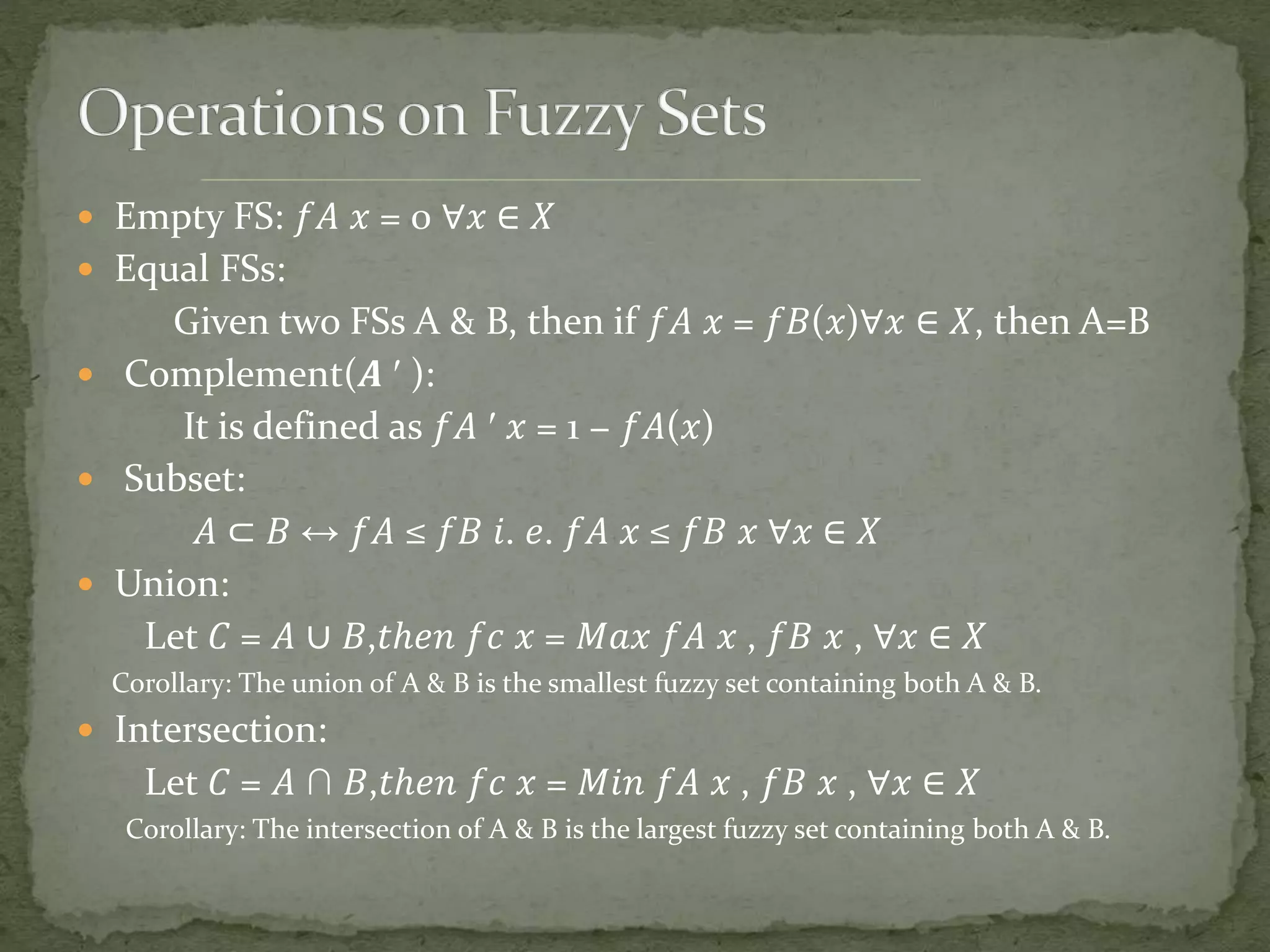  Empty FS: 𝑓𝐴 𝑥 = 0 ∀𝑥 ∈ 𝑋
 Equal FSs:
Given two FSs A & B, then if 𝑓𝐴 𝑥 = 𝑓𝐵(𝑥)∀𝑥 ∈ 𝑋, then A=B
 Complement(𝑨 ′ ):
It is defined as 𝑓𝐴 ′ 𝑥 = 1 − 𝑓𝐴(𝑥)
 Subset:
𝐴 ⊂ 𝐵 ↔ 𝑓𝐴 ≤ 𝑓𝐵 𝑖. 𝑒. 𝑓𝐴 𝑥 ≤ 𝑓𝐵 𝑥 ∀𝑥 ∈ 𝑋
 Union:
Let 𝐶 = 𝐴 ∪ 𝐵,𝑡ℎ𝑒𝑛 𝑓𝑐 𝑥 = 𝑀𝑎𝑥 𝑓𝐴 𝑥 , 𝑓𝐵 𝑥 , ∀𝑥 ∈ 𝑋
Corollary: The union of A & B is the smallest fuzzy set containing both A & B.
 Intersection:
Let 𝐶 = 𝐴 ∩ 𝐵,𝑡ℎ𝑒𝑛 𝑓𝑐 𝑥 = 𝑀𝑖𝑛 𝑓𝐴 𝑥 , 𝑓𝐵 𝑥 , ∀𝑥 ∈ 𝑋
Corollary: The intersection of A & B is the largest fuzzy set containing both A & B.
 