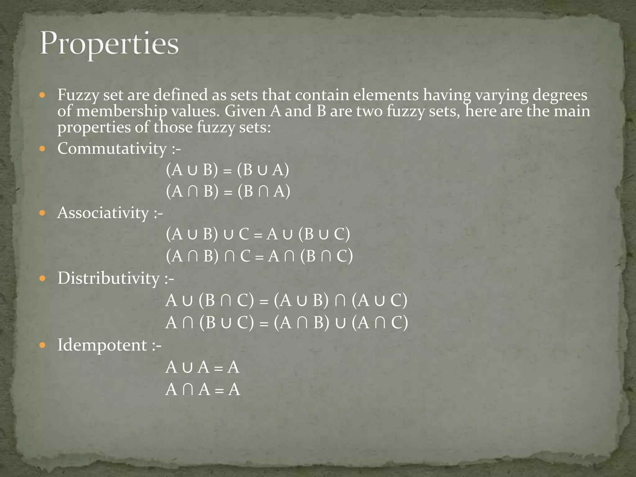  Fuzzy set are defined as sets that contain elements having varying degrees
of membership values. Given A and B are two fuzzy sets, here are the main
properties of those fuzzy sets:
 Commutativity :-
(A ∪ B) = (B ∪ A)
(A ∩ B) = (B ∩ A)
 Associativity :-
(A ∪ B) ∪ C = A ∪ (B ∪ C)
(A ∩ B) ∩ C = A ∩ (B ∩ C)
 Distributivity :-
A ∪ (B ∩ C) = (A ∪ B) ∩ (A ∪ C)
A ∩ (B ∪ C) = (A ∩ B) ∪ (A ∩ C)
 Idempotent :-
A ∪ A = A
A ∩ A = A
 