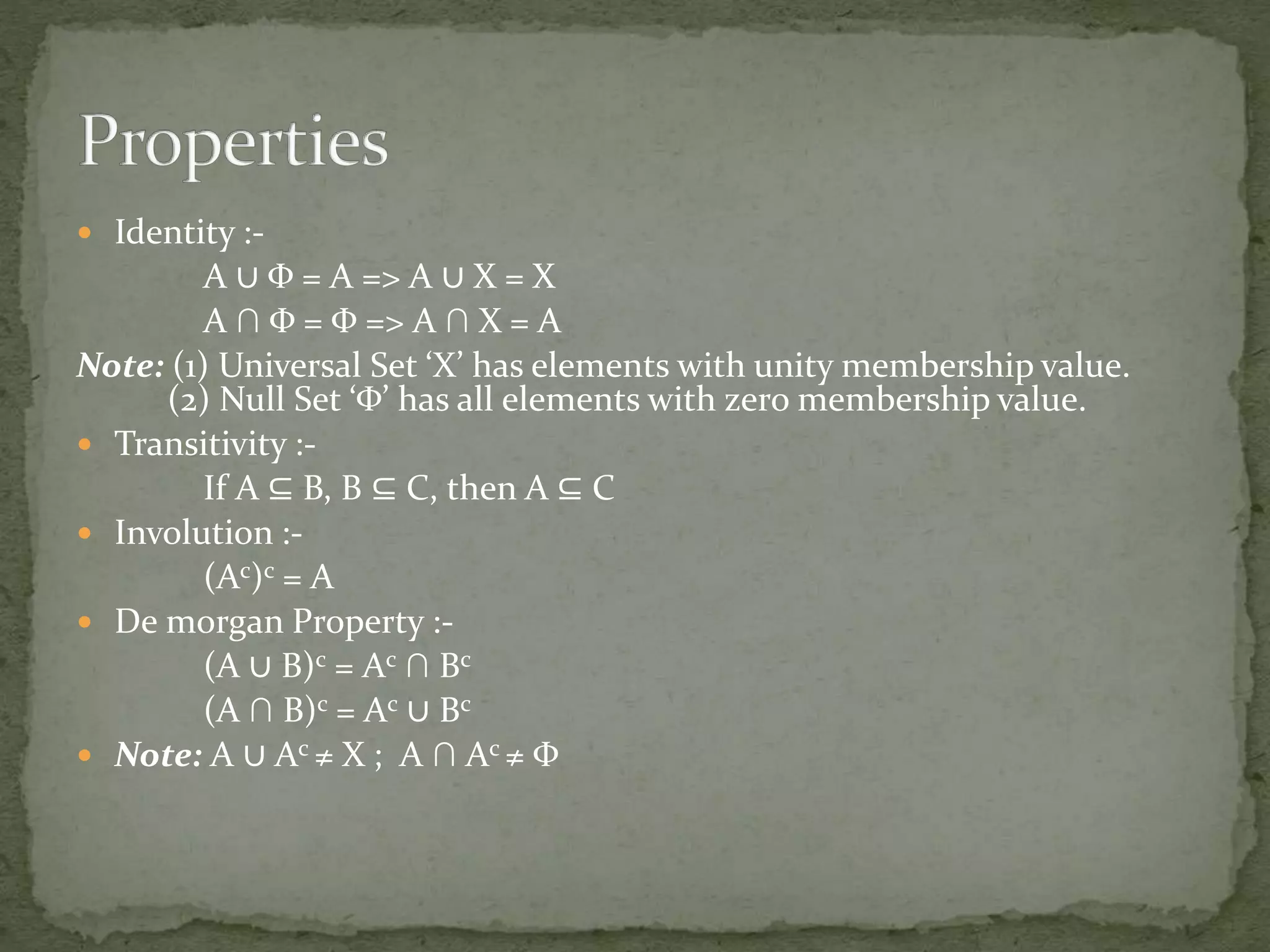  Identity :-
A ∪ Φ = A => A ∪ X = X
A ∩ Φ = Φ => A ∩ X = A
Note: (1) Universal Set ‘X’ has elements with unity membership value.
(2) Null Set ‘Φ’ has all elements with zero membership value.
 Transitivity :-
If A ⊆ B, B ⊆ C, then A ⊆ C
 Involution :-
(Ac)c = A
 De morgan Property :-
(A ∪ B)c = Ac ∩ Bc
(A ∩ B)c = Ac ∪ Bc
 Note: A ∪ Ac ≠ X ; A ∩ Ac ≠ Φ
 