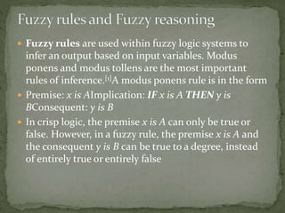  Fuzzy rules are used within fuzzy logic systems to
infer an output based on input variables. Modus
ponens and modus tollens are the most important
rules of inference.[1]A modus ponens rule is in the form
 Premise: x is AImplication: IF x is A THEN y is
BConsequent: y is B
 In crisp logic, the premise x is A can only be true or
false. However, in a fuzzy rule, the premise x is A and
the consequent y is B can be true to a degree, instead
of entirely true or entirely false
 