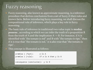  Fuzzy reasoning, also known as approximate reasoning, is a inference
procedure that derives conclusions from a set of fuzzy if-then rules and
known facts. Before introducing fuzzy reasoning, we shall discuss the
compositional rule of inference, which plays a key role in fuzzy
reasoning.
 The basic rule of inference in traditional two-value topic is modus
ponens , according to which we can infer the truth of a proposition B
from the truth of A and the implication A → B. For instance, if A is
identified with "the tomato is red" and B with "the tomato is ripe," then
if it is true that "the tomato is red," it is also true that "the tomato is
ripe".
 This concept is illustrated as follows:
 