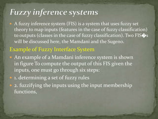  A fuzzy inference system (FIS) is a system that uses fuzzy set
theory to map inputs (features in the case of fuzzy classification)
to outputs (classes in the case of fuzzy classification). Two FIS�s
will be discussed here, the Mamdani and the Sugeno.
Example of Fuzzy Interface System
 An example of a Mamdani inference system is shown
in figure To compute the output of this FIS given the
inputs, one must go through six steps:
 1. determining a set of fuzzy rules
 2. fuzzifying the inputs using the input membership
functions,
 