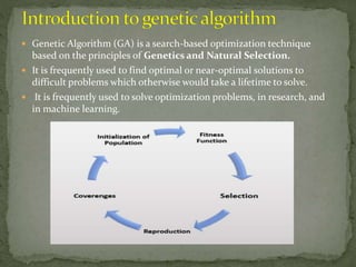 Genetic Algorithm (GA) is a search-based optimization technique
based on the principles of Genetics and Natural Selection.
 It is frequently used to find optimal or near-optimal solutions to
difficult problems which otherwise would take a lifetime to solve.
 It is frequently used to solve optimization problems, in research, and
in machine learning.
 
