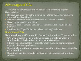 GAs have various advantages which have made them immensely popular.
These include −
 Does not require any derivative information (which may not be available for
many real-world problems).
 Is faster and more efficient as compared to the traditional methods.
 Has very good parallel capabilities.
 Optimizes both continuous and discrete functions and also multi-objective
problems.
 Provides a list of “good” solutions and not just a single solution.
Limitations of GAs
Like any technique, GAs also suffer from a few limitations. These include −
 GAs are not suited for all problems, especially problems which are
simple and for which derivative information is available.
 Fitness value is calculated repeatedly which might be computationally
expensive for some problems.
 Being stochastic, there are no guarantees on the optimality or the quality
of the solution.
 If not implemented properly, the GA may not converge to the optimal
solution.
 