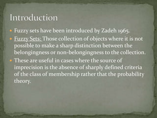  Fuzzy sets have been introduced by Zadeh 1965.
 Fuzzy Sets: Those collection of objects where it is not
possible to make a sharp distinction between the
belongingness or non-belongingness to the collection.
 These are useful in cases where the source of
imprecision is the absence of sharply defined criteria
of the class of membership rather that the probability
theory.
 