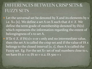  Let the universal set be denoted by X and its elements by x
i.e. X= {x}. We define a set A on X such that 𝐴 ⊂ 𝑋. We
define the term grade of membership denoted by fA(x)
which represents the information regarding the extent of
belongingness of x to set A.
 If 𝑥 ∈ 𝑋, if fA(x)= 0 or 1 only and no intermediate value,
then the set A is called the crisp set and if the value of fA x
belongs to the closed interval [0, 1], then A is called the
Fuzzy set. Eg: For the set X= set of real numbers close to 1,
we have fA 0 = 0; fA 10 = 0.2; fA 500 = 1
 