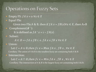  Empty FS: 𝑓𝐴 𝑥 = 0 ∀𝑥 ∈ 𝑋
 Equal FSs:
Given two FSs A & B, then if 𝑓𝐴 𝑥 = 𝑓𝐵(𝑥)∀𝑥 ∈ 𝑋, then A=B
 Complement(𝑨 ′ ):
It is defined as 𝑓𝐴 ′ 𝑥 = 1 − 𝑓𝐴(𝑥)
 Subset:
𝐴 ⊂ 𝐵 ↔ 𝑓𝐴 ≤ 𝑓𝐵 𝑖. 𝑒. 𝑓𝐴 𝑥 ≤ 𝑓𝐵 𝑥 ∀𝑥 ∈ 𝑋
 Union:
Let 𝐶 = 𝐴 ∪ 𝐵,𝑡ℎ𝑒𝑛 𝑓𝑐 𝑥 = 𝑀𝑎𝑥 𝑓𝐴 𝑥 , 𝑓𝐵 𝑥 , ∀𝑥 ∈ 𝑋
Corollary: The union of A & B is the smallest fuzzy set containing both A & B.
 Intersection:
Let 𝐶 = 𝐴 ∩ 𝐵,𝑡ℎ𝑒𝑛 𝑓𝑐 𝑥 = 𝑀𝑖𝑛 𝑓𝐴 𝑥 , 𝑓𝐵 𝑥 , ∀𝑥 ∈ 𝑋
Corollary: The intersection of A & B is the largest fuzzy set containing both A & B.
 