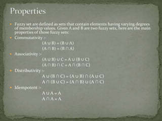  Fuzzy set are defined as sets that contain elements having varying degrees
of membership values. Given A and B are two fuzzy sets, here are the main
properties of those fuzzy sets:
 Commutativity :-
(A ∪ B) = (B ∪ A)
(A ∩ B) = (B ∩ A)
 Associativity :-
(A ∪ B) ∪ C = A ∪ (B ∪ C)
(A ∩ B) ∩ C = A ∩ (B ∩ C)
 Distributivity :-
A ∪ (B ∩ C) = (A ∪ B) ∩ (A ∪ C)
A ∩ (B ∪ C) = (A ∩ B) ∪ (A ∩ C)
 Idempotent :-
A ∪ A = A
A ∩ A = A
 