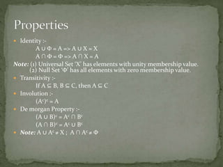  Identity :-
A ∪ Φ = A => A ∪ X = X
A ∩ Φ = Φ => A ∩ X = A
Note: (1) Universal Set ‘X’ has elements with unity membership value.
(2) Null Set ‘Φ’ has all elements with zero membership value.
 Transitivity :-
If A ⊆ B, B ⊆ C, then A ⊆ C
 Involution :-
(Ac)c = A
 De morgan Property :-
(A ∪ B)c = Ac ∩ Bc
(A ∩ B)c = Ac ∪ Bc
 Note: A ∪ Ac ≠ X ; A ∩ Ac ≠ Φ
 