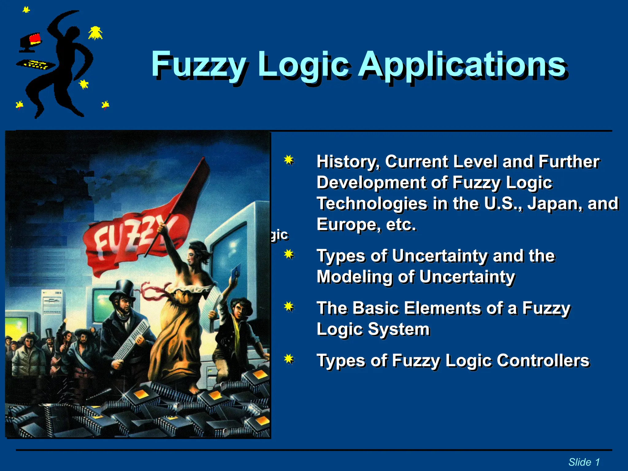 Fuzzy Logic Applications
Slide 1
Tutorial and Workshop
Internet:
www.fuzzytech.com
https://www.tutorialspoint.com/fuzzy_logic
 History, Current Level and Further
Development of Fuzzy Logic
Technologies in the U.S., Japan, and
Europe, etc.
 Types of Uncertainty and the
Modeling of Uncertainty
 The Basic Elements of a Fuzzy
Logic System
 Types of Fuzzy Logic Controllers
 
