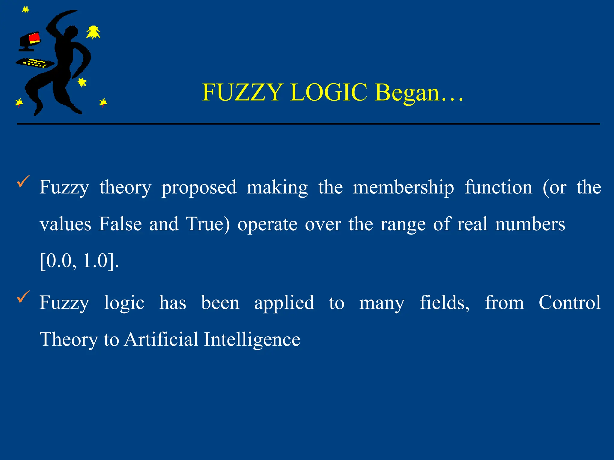 FUZZY LOGIC Began…
 Fuzzy theory proposed making the membership function (or the
values False and True) operate over the range of real numbers
[0.0, 1.0].
 Fuzzy logic has been applied to many fields, from Control
Theory to Artificial Intelligence
 