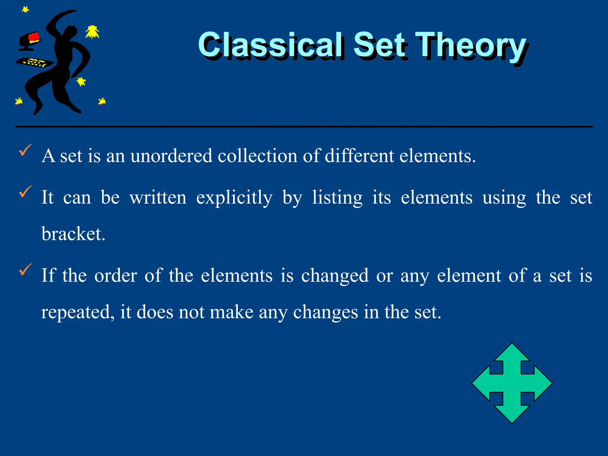 Classical Set Theory
 A set is an unordered collection of different elements.
 It can be written explicitly by listing its elements using the set
bracket.
 If the order of the elements is changed or any element of a set is
repeated, it does not make any changes in the set.
 