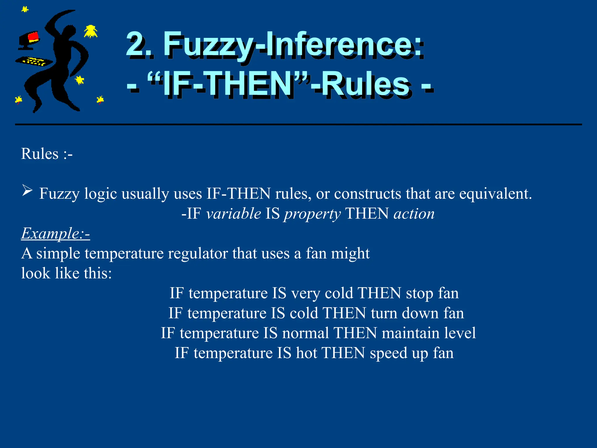 Rules :-
 Fuzzy logic usually uses IF-THEN rules, or constructs that are equivalent.
-IF variable IS property THEN action
Example:-
A simple temperature regulator that uses a fan might
look like this:
IF temperature IS very cold THEN stop fan
IF temperature IS cold THEN turn down fan
IF temperature IS normal THEN maintain level
IF temperature IS hot THEN speed up fan
2. Fuzzy-Inference:
- “IF-THEN”-Rules -
 