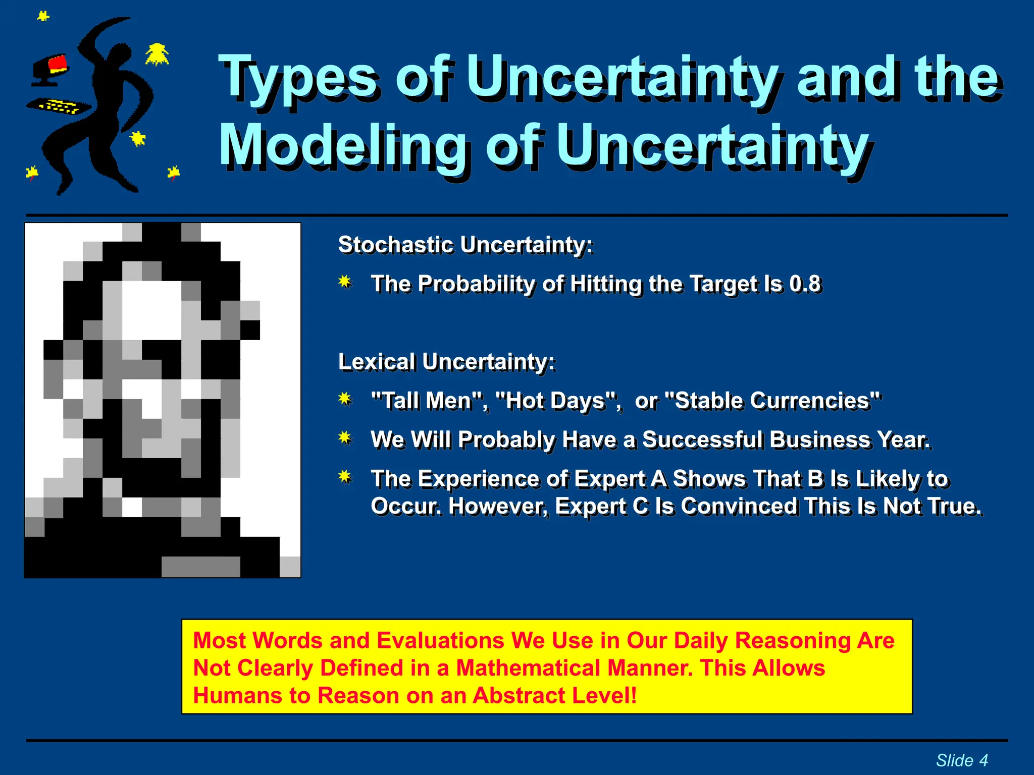 Stochastic Uncertainty:
 The Probability of Hitting the Target Is 0.8
Lexical Uncertainty:
 "Tall Men", "Hot Days", or "Stable Currencies"
 We Will Probably Have a Successful Business Year.
 The Experience of Expert A Shows That B Is Likely to
Occur. However, Expert C Is Convinced This Is Not True.
Types of Uncertainty and the
Modeling of Uncertainty
Slide 4
Most Words and Evaluations We Use in Our Daily Reasoning Are
Not Clearly Defined in a Mathematical Manner. This Allows
Humans to Reason on an Abstract Level!
 