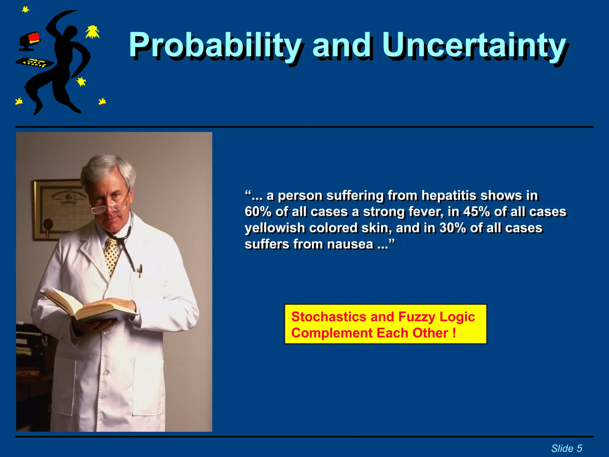 “... a person suffering from hepatitis shows in
60% of all cases a strong fever, in 45% of all cases
yellowish colored skin, and in 30% of all cases
suffers from nausea ...”
Probability and Uncertainty
Slide 5
Stochastics and Fuzzy Logic
Complement Each Other !
 