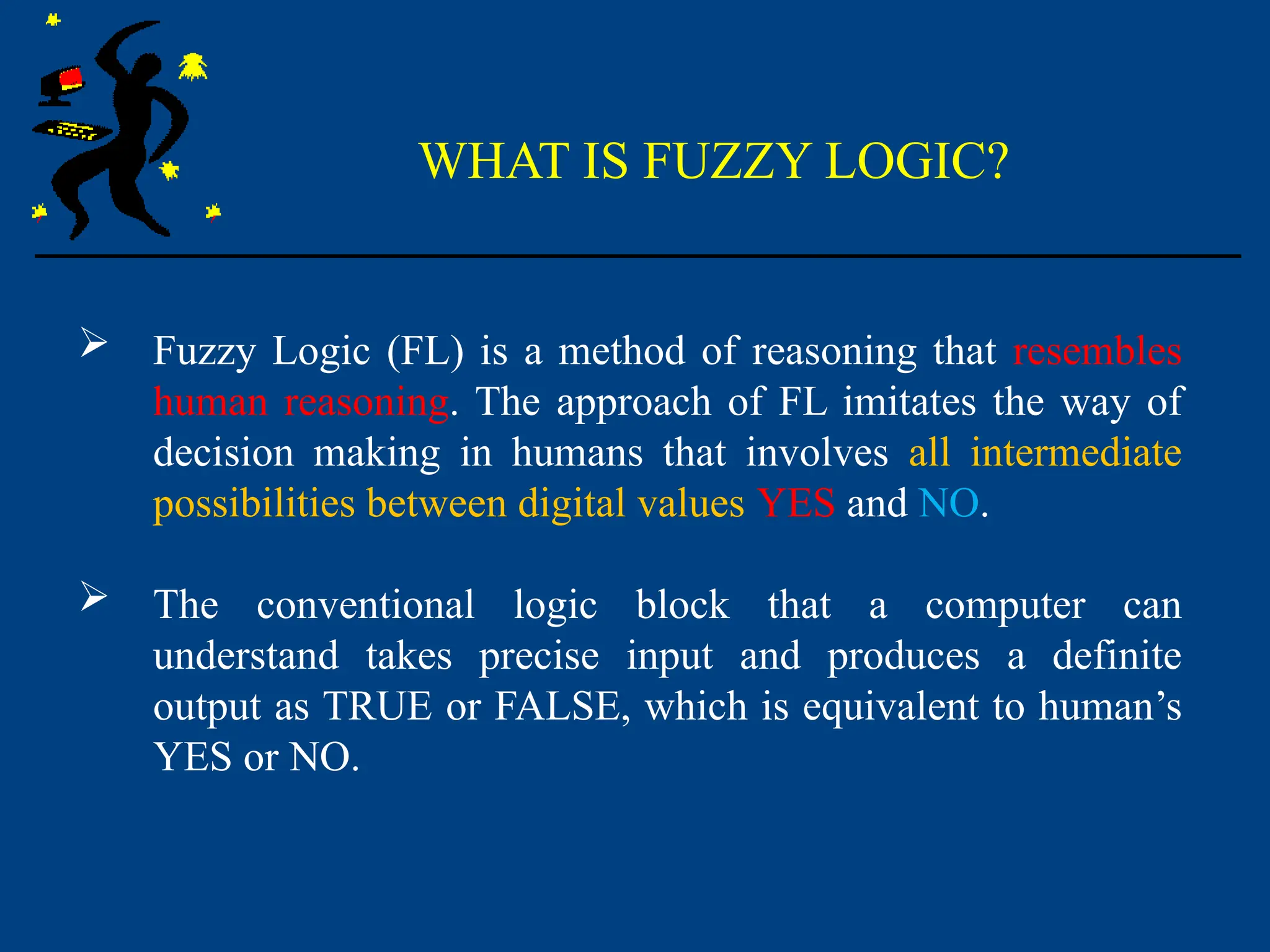 WHAT IS FUZZY LOGIC?
 Fuzzy Logic (FL) is a method of reasoning that resembles
human reasoning. The approach of FL imitates the way of
decision making in humans that involves all intermediate
possibilities between digital values YES and NO.
 The conventional logic block that a computer can
understand takes precise input and produces a definite
output as TRUE or FALSE, which is equivalent to human’s
YES or NO.
 