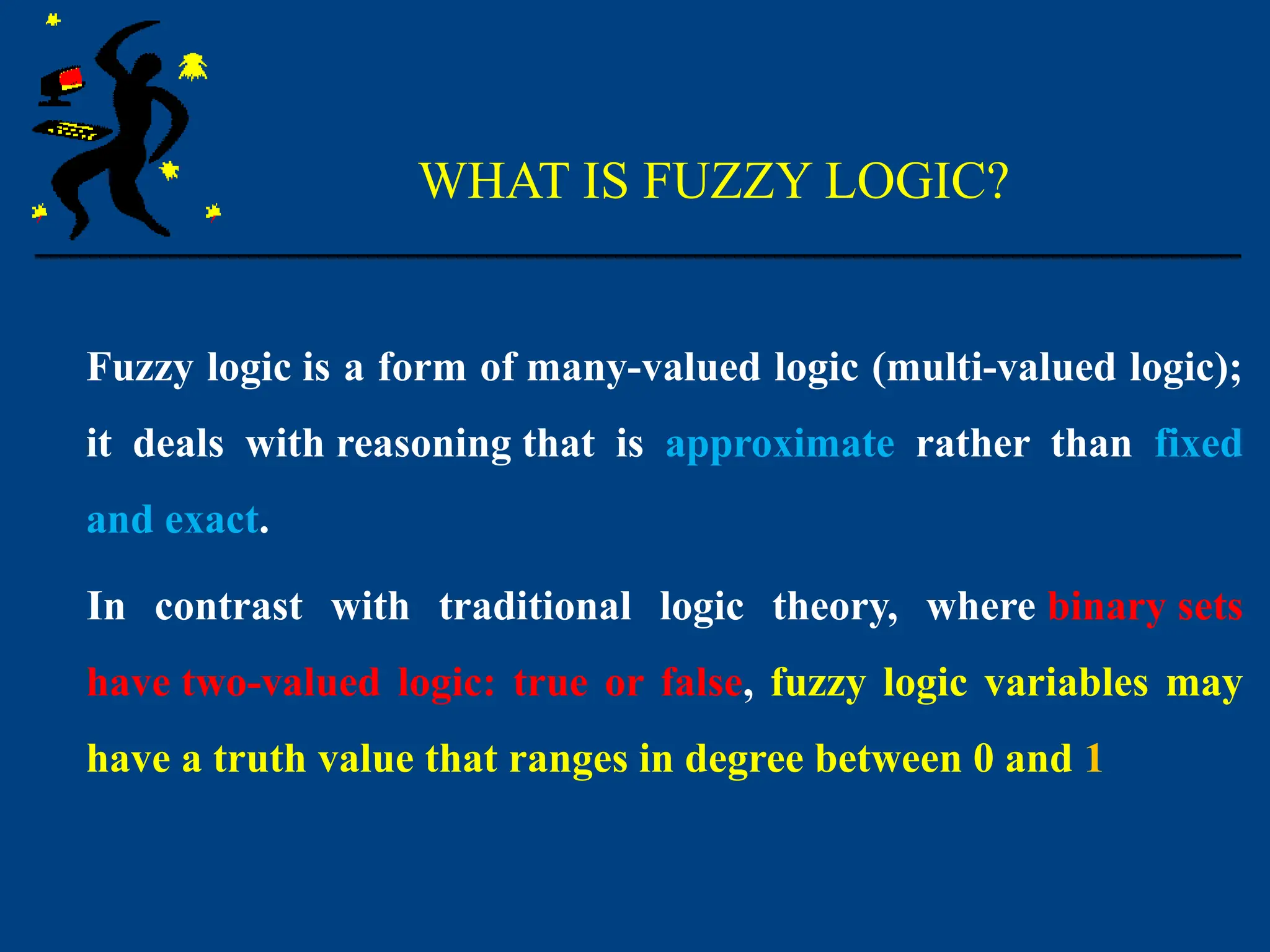 WHAT IS FUZZY LOGIC?
Fuzzy logic is a form of many-valued logic (multi-valued logic);
it deals with reasoning that is approximate rather than fixed
and exact.
In contrast with traditional logic theory, where binary sets
have two-valued logic: true or false, fuzzy logic variables may
have a truth value that ranges in degree between 0 and 1
 