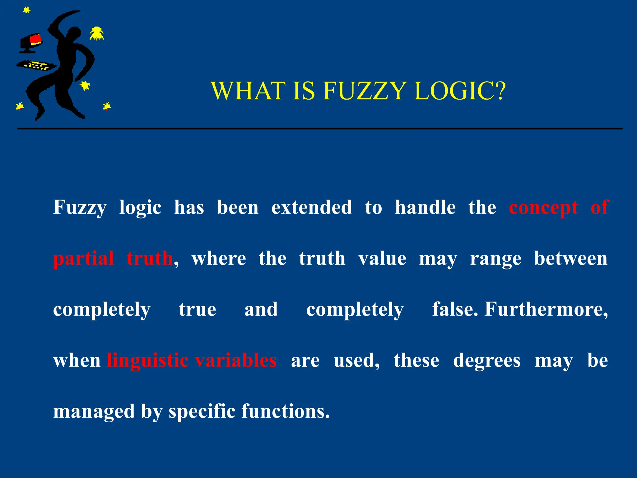 WHAT IS FUZZY LOGIC?
Fuzzy logic has been extended to handle the concept of
partial truth, where the truth value may range between
completely true and completely false. Furthermore,
when linguistic variables are used, these degrees may be
managed by specific functions.
 