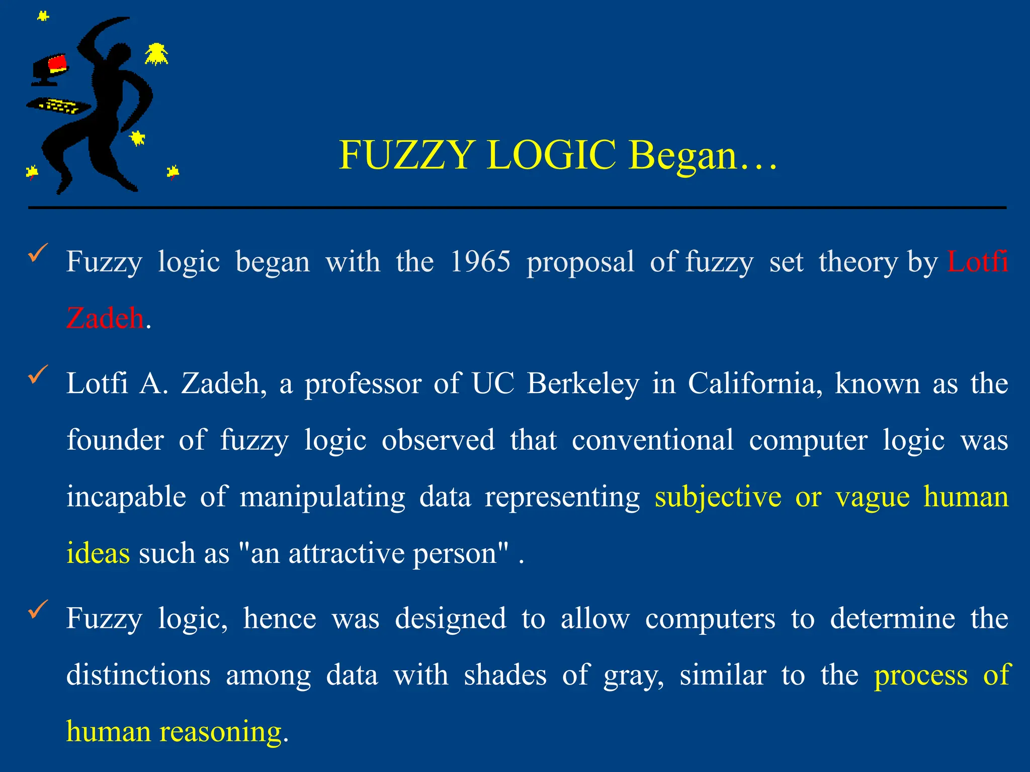 FUZZY LOGIC Began…
 Fuzzy logic began with the 1965 proposal of fuzzy set theory by Lotfi
Zadeh.
 Lotfi A. Zadeh, a professor of UC Berkeley in California, known as the
founder of fuzzy logic observed that conventional computer logic was
incapable of manipulating data representing subjective or vague human
ideas such as "an attractive person" .
 Fuzzy logic, hence was designed to allow computers to determine the
distinctions among data with shades of gray, similar to the process of
human reasoning.
 