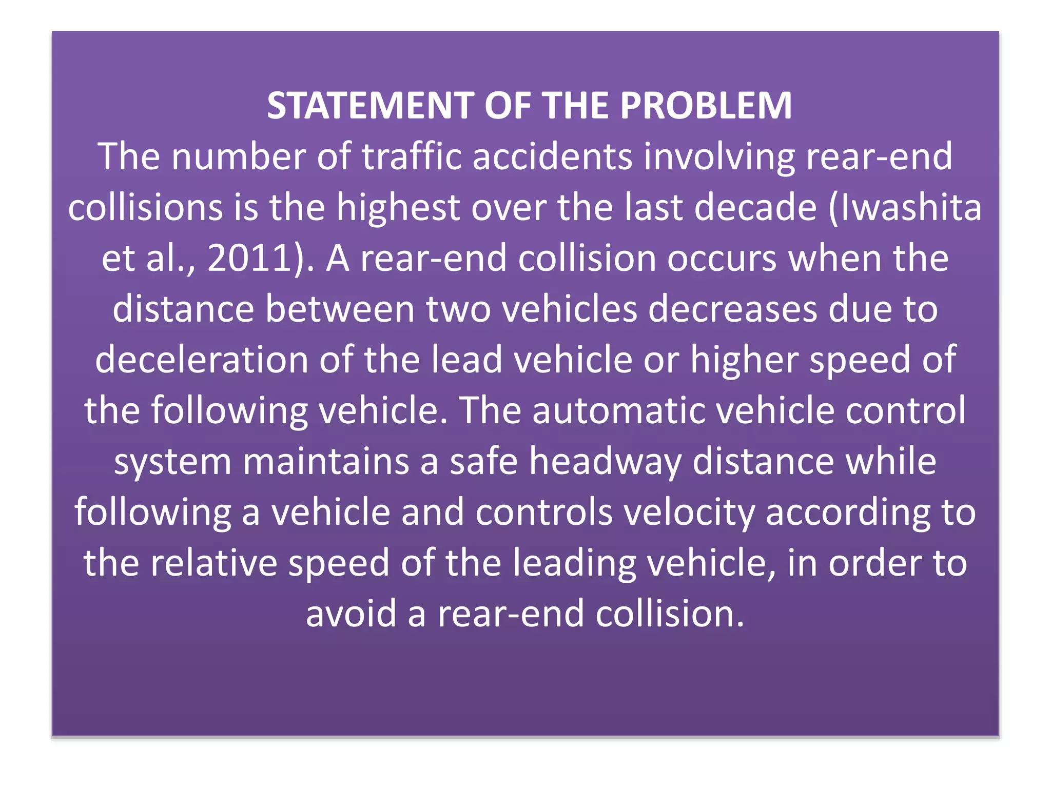 STATEMENT OF THE PROBLEM
The number of traffic accidents involving rear-end
collisions is the highest over the last decade (Iwashita
et al., 2011). A rear-end collision occurs when the
distance between two vehicles decreases due to
deceleration of the lead vehicle or higher speed of
the following vehicle. The automatic vehicle control
system maintains a safe headway distance while
following a vehicle and controls velocity according to
the relative speed of the leading vehicle, in order to
avoid a rear-end collision.
 