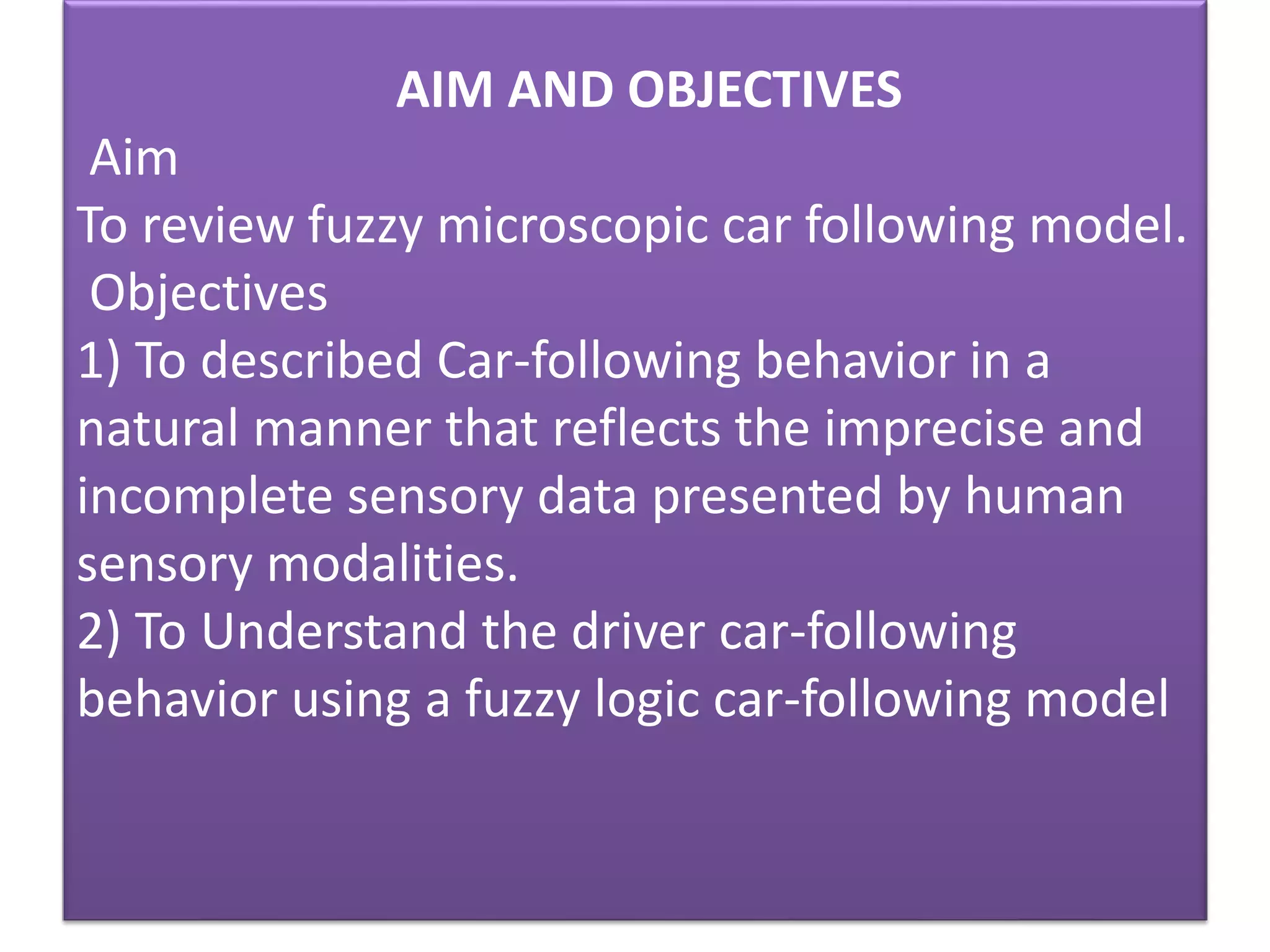 AIM AND OBJECTIVES
Aim
To review fuzzy microscopic car following model.
Objectives
1) To described Car-following behavior in a
natural manner that reflects the imprecise and
incomplete sensory data presented by human
sensory modalities.
2) To Understand the driver car-following
behavior using a fuzzy logic car-following model
 