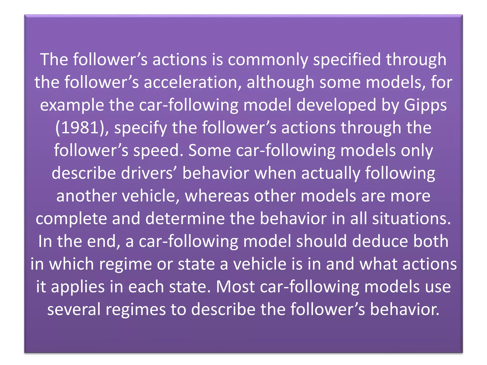 The follower’s actions is commonly specified through
the follower’s acceleration, although some models, for
example the car-following model developed by Gipps
(1981), specify the follower’s actions through the
follower’s speed. Some car-following models only
describe drivers’ behavior when actually following
another vehicle, whereas other models are more
complete and determine the behavior in all situations.
In the end, a car-following model should deduce both
in which regime or state a vehicle is in and what actions
it applies in each state. Most car-following models use
several regimes to describe the follower’s behavior.
 