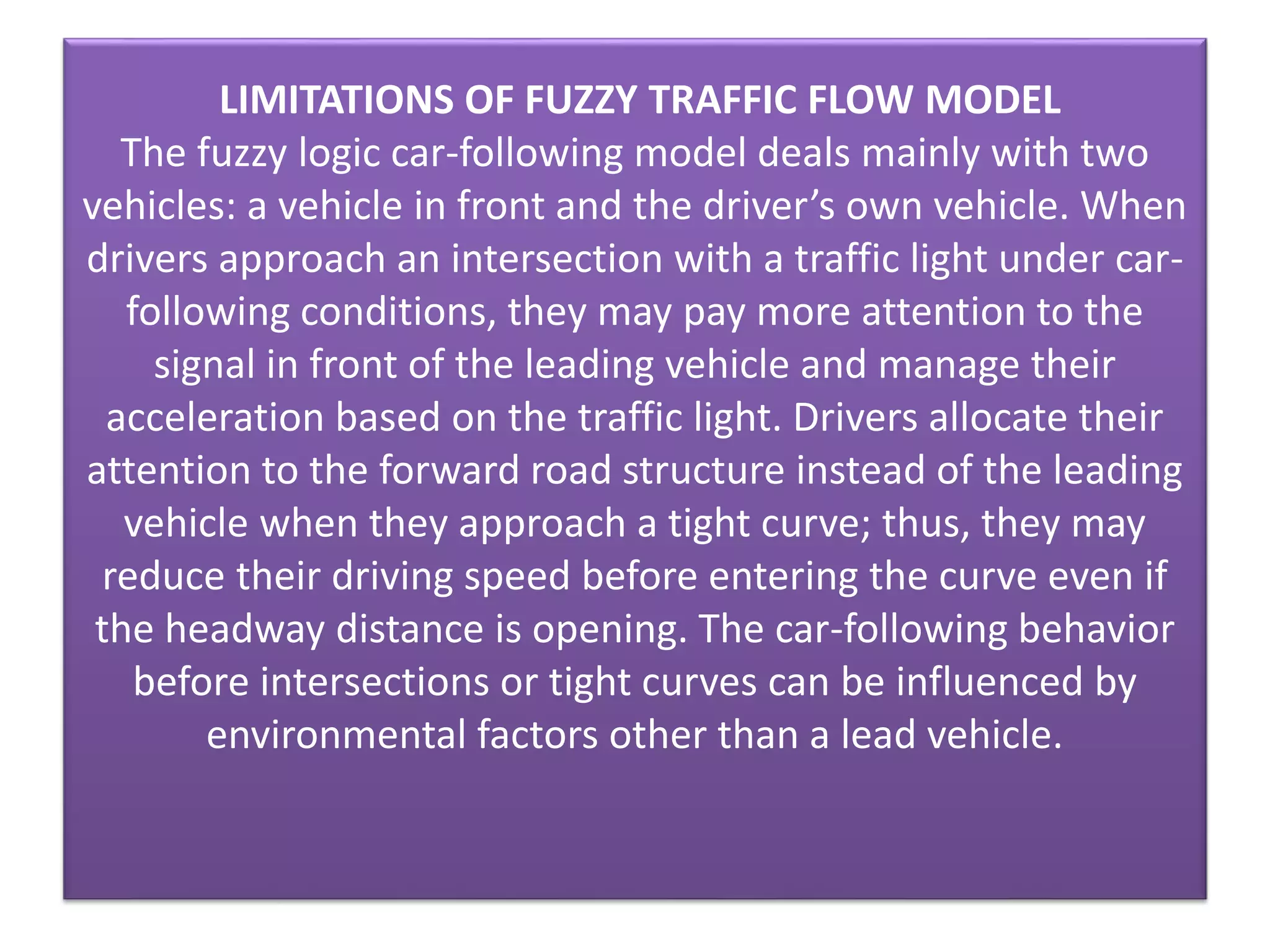LIMITATIONS OF FUZZY TRAFFIC FLOW MODEL
The fuzzy logic car-following model deals mainly with two
vehicles: a vehicle in front and the driver’s own vehicle. When
drivers approach an intersection with a traffic light under car-
following conditions, they may pay more attention to the
signal in front of the leading vehicle and manage their
acceleration based on the traffic light. Drivers allocate their
attention to the forward road structure instead of the leading
vehicle when they approach a tight curve; thus, they may
reduce their driving speed before entering the curve even if
the headway distance is opening. The car-following behavior
before intersections or tight curves can be influenced by
environmental factors other than a lead vehicle.
 