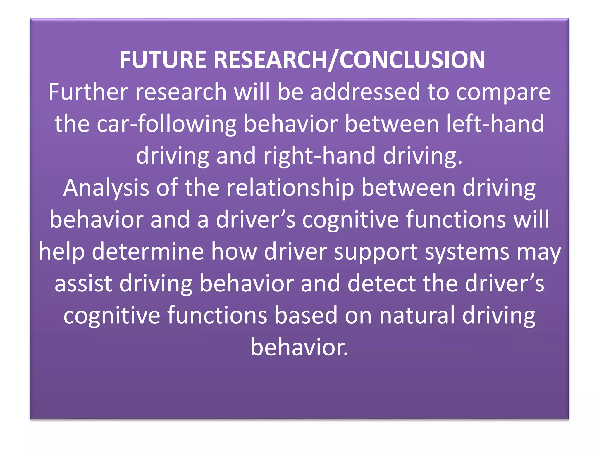 FUTURE RESEARCH/CONCLUSION
Further research will be addressed to compare
the car-following behavior between left-hand
driving and right-hand driving.
Analysis of the relationship between driving
behavior and a driver’s cognitive functions will
help determine how driver support systems may
assist driving behavior and detect the driver’s
cognitive functions based on natural driving
behavior.
 