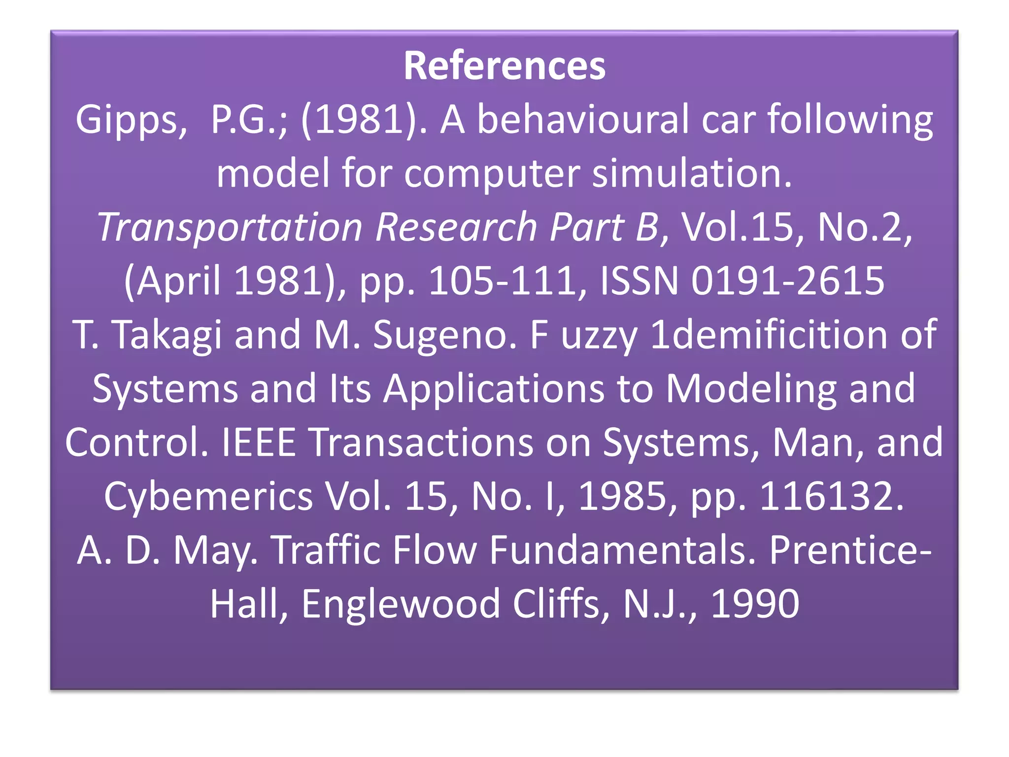 References
Gipps, P.G.; (1981). A behavioural car following
model for computer simulation.
Transportation Research Part B, Vol.15, No.2,
(April 1981), pp. 105-111, ISSN 0191-2615
T. Takagi and M. Sugeno. F uzzy 1demificition of
Systems and Its Applications to Modeling and
Control. IEEE Transactions on Systems, Man, and
Cybemerics Vol. 15, No. I, 1985, pp. 116132.
A. D. May. Traffic Flow Fundamentals. Prentice-
Hall, Englewood Cliffs, N.J., 1990
 