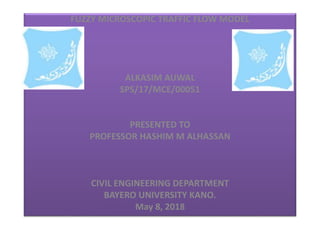 FUZZY MICROSCOPIC TRAFFIC FLOW MODEL
ALKASIM AUWAL
SPS/17/MCE/00051
PRESENTED TO
PROFESSOR HASHIM M ALHASSAN
CIVIL ENGINEERING DEPARTMENT
BAYERO UNIVERSITY KANO.
May 8, 2018
 
