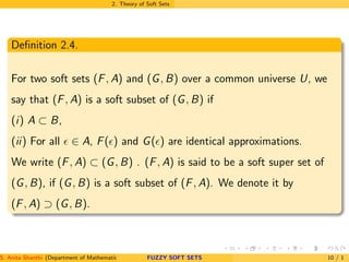 2. Theory of Soft Sets
Deﬁnition 2.4.
For two soft sets (F, A) and (G, B) over a common universe U, we
say that (F, A) is a soft subset of (G, B) if
(i) A ⊂ B,
(ii) For all ǫ ∈ A, F(ǫ) and G(ǫ) are identical approximations.
We write (F, A) ⊂ (G, B) . (F, A) is said to be a soft super set of
(G, B), if (G, B) is a soft subset of (F, A). We denote it by
(F, A) ⊃ (G, B).
S. Anita Shanthi (Department of Mathematics, Annamalai University, Annamalainagar-608002,Tamilnadu, India. E-mail : shanthi.anita@FUZZY SOFT SETS 10 / 1
 