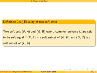 2. Theory of Soft Sets
Deﬁnition 2.5.( Equality of two soft sets)
Two soft sets (F, A) and (G, B) over a common universe U are said
to be soft equal if (F, A) is a soft subset of (G, B) and (G, B) is a
soft subset of (F, A).
S. Anita Shanthi (Department of Mathematics, Annamalai University, Annamalainagar-608002,Tamilnadu, India. E-mail : shanthi.anita@FUZZY SOFT SETS 11 / 1
 