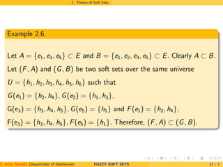 2. Theory of Soft Sets
Example 2.6.
Let A = {e1, e3, e5} ⊂ E and B = {e1, e2, e3, e5} ⊂ E. Clearly A ⊂ B.
Let (F, A) and (G, B) be two soft sets over the same universe
U = {h1, h2, h3, h4, h5, h6} such that
G(e1) = {h2, h4}, G(e2) = {h1, h3},
G(e3) = {h3, h4, h5}, G(e5) = {h1} and F(e1) = {h2, h4},
F(e3) = {h3, h4, h5}, F(e5) = {h1}. Therefore, (F, A) ⊂ (G, B).
S. Anita Shanthi (Department of Mathematics, Annamalai University, Annamalainagar-608002,Tamilnadu, India. E-mail : shanthi.anita@FUZZY SOFT SETS 12 / 1
 