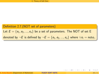 2. Theory of Soft Sets
Deﬁnition 2.7.(NOT set of parameters)
Let E = {e1, e2, ..., en} be a set of parameters. The NOT of set E
denoted by ¬E is deﬁned by ¬E = {e1, e2, ..., en} where ∨ei = notei .
S. Anita Shanthi (Department of Mathematics, Annamalai University, Annamalainagar-608002,Tamilnadu, India. E-mail : shanthi.anita@FUZZY SOFT SETS 13 / 1
 