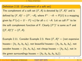 2. Theory of Soft Sets
Deﬁnition 2.10. (Complement of a soft set)
The complement of a soft set (F, A) is denoted by (F, A)c
and is
deﬁned by (F, A)c
= (Fc
, ¬A), where Fc
: ¬A → P(U) is a mapping
given by Fc
(α) = U − F(¬α) for all α ∈ ¬A. Let us call Fc
to be
the soft complement function of F. Clearly (Fc
)c
is same as F and
((F, A)c
)c
= (F, A).
Example 2.11. Consider Example 2.3. Here (F, A)c
= {not expensive
houses= {h1, h3, h5, h6}, not beautiful houses= {h2, h4, h5, h6}, not
wooden houses = {h1, h2, h6}, not cheap houses = {h2, h4}, not in
the green surroundings houses = {h2, h3, h4, h5, h6}}.
S. Anita Shanthi (Department of Mathematics, Annamalai University, Annamalainagar-608002,Tamilnadu, India. E-mail : shanthi.anita@FUZZY SOFT SETS 15 / 1
 